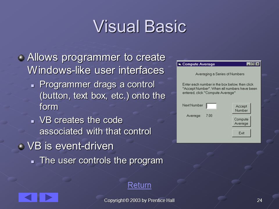 24Copyright © 2003 by Prentice Hall Visual Basic Allows programmer to create Windows-like user interfaces Programmer drags a control (button, text box, etc.) onto the form Programmer drags a control (button, text box, etc.) onto the form VB creates the code associated with that control VB creates the code associated with that control VB is event-driven The user controls the program The user controls the program Return