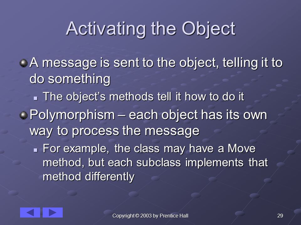29Copyright © 2003 by Prentice Hall Activating the Object A message is sent to the object, telling it to do something The object’s methods tell it how to do it The object’s methods tell it how to do it Polymorphism – each object has its own way to process the message For example, the class may have a Move method, but each subclass implements that method differently For example, the class may have a Move method, but each subclass implements that method differently
