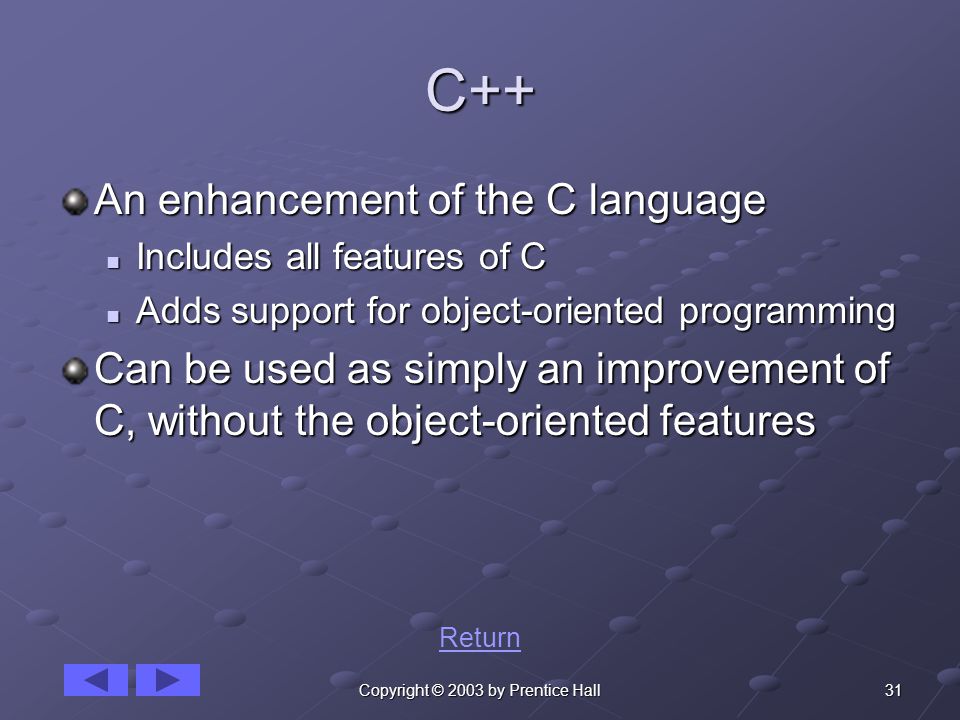 31Copyright © 2003 by Prentice Hall C++ An enhancement of the C language Includes all features of C Includes all features of C Adds support for object-oriented programming Adds support for object-oriented programming Can be used as simply an improvement of C, without the object-oriented features Return