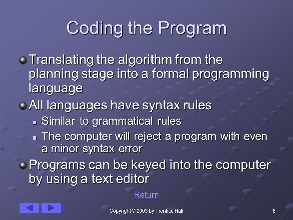 8Copyright © 2003 by Prentice Hall Coding the Program Translating the algorithm from the planning stage into a formal programming language All languages have syntax rules Similar to grammatical rules Similar to grammatical rules The computer will reject a program with even a minor syntax error The computer will reject a program with even a minor syntax error Programs can be keyed into the computer by using a text editor Return