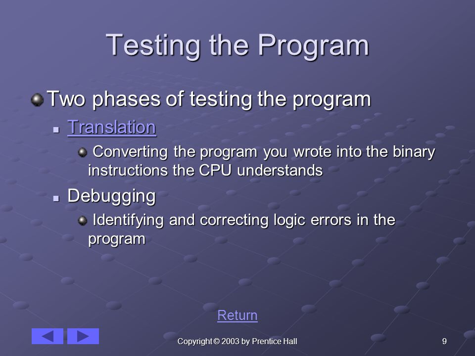 9Copyright © 2003 by Prentice Hall Testing the Program Two phases of testing the program Translation Translation Translation Converting the program you wrote into the binary instructions the CPU understands Converting the program you wrote into the binary instructions the CPU understands Debugging Debugging Identifying and correcting logic errors in the program Identifying and correcting logic errors in the program Return