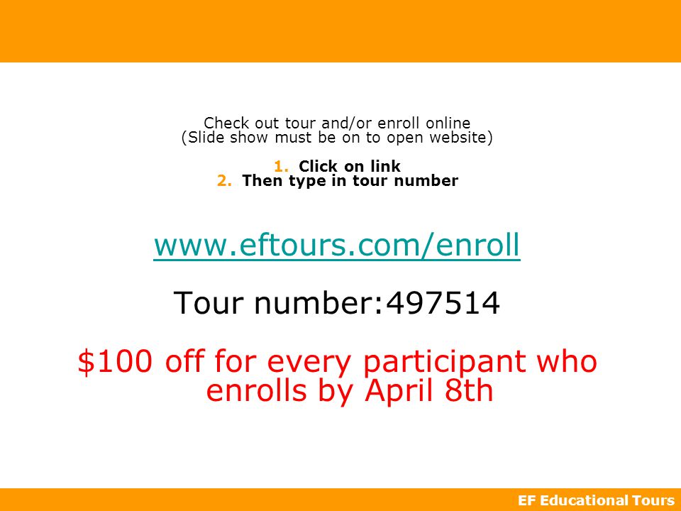EF Educational Tours Check out tour and/or enroll online (Slide show must be on to open website) 1.Click on link 2.Then type in tour number   Tour number: $100 off for every participant who enrolls by April 8th