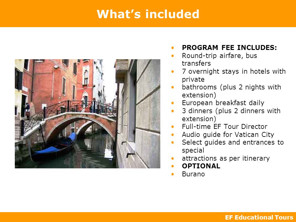 EF Educational Tours What’s included PROGRAM FEE INCLUDES: Round-trip airfare, bus transfers 7 overnight stays in hotels with private bathrooms (plus 2 nights with extension) European breakfast daily 3 dinners (plus 2 dinners with extension) Full-time EF Tour Director Audio guide for Vatican City Select guides and entrances to special attractions as per itinerary OPTIONAL Burano