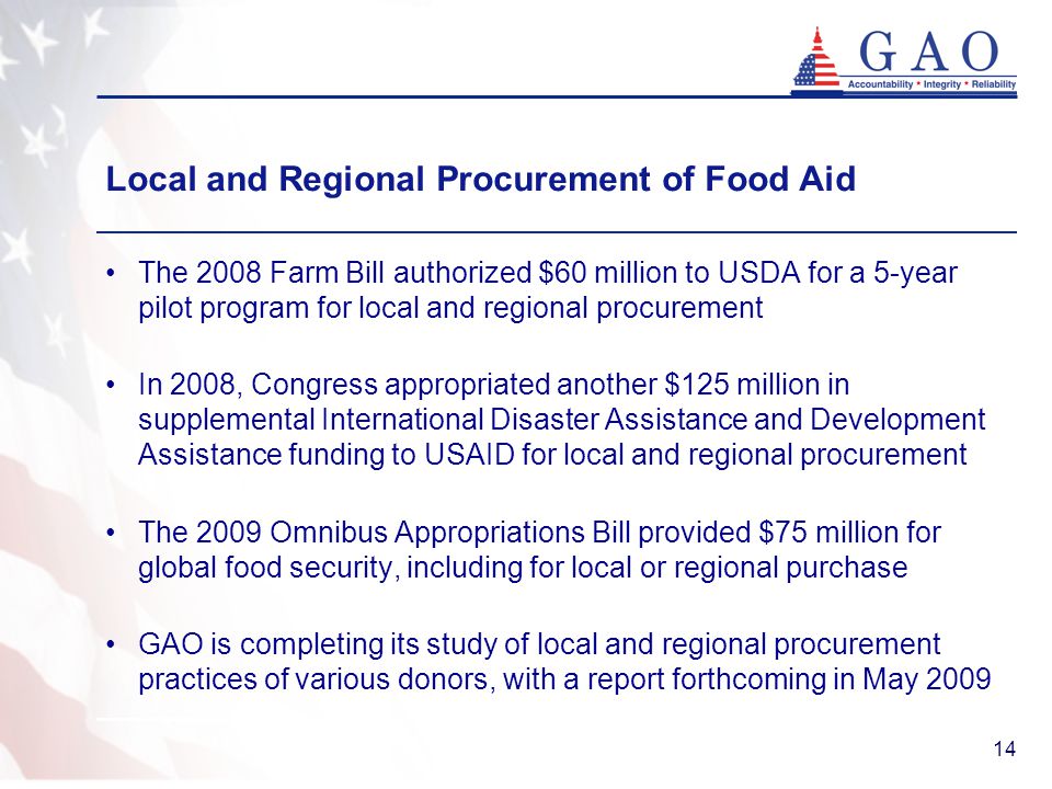 14 The 2008 Farm Bill authorized $60 million to USDA for a 5-year pilot program for local and regional procurement In 2008, Congress appropriated another $125 million in supplemental International Disaster Assistance and Development Assistance funding to USAID for local and regional procurement The 2009 Omnibus Appropriations Bill provided $75 million for global food security, including for local or regional purchase GAO is completing its study of local and regional procurement practices of various donors, with a report forthcoming in May 2009 Local and Regional Procurement of Food Aid