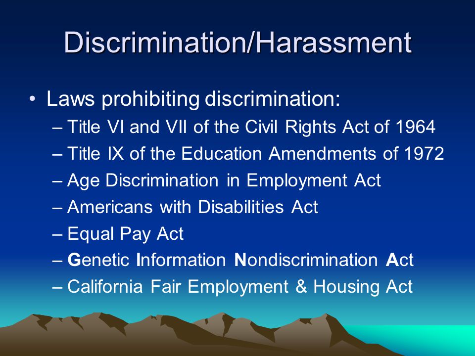 Discrimination/Harassment Laws prohibiting discrimination: –Title VI and VII of the Civil Rights Act of 1964 –Title IX of the Education Amendments of 1972 –Age Discrimination in Employment Act –Americans with Disabilities Act –Equal Pay Act –Genetic Information Nondiscrimination Act –California Fair Employment & Housing Act