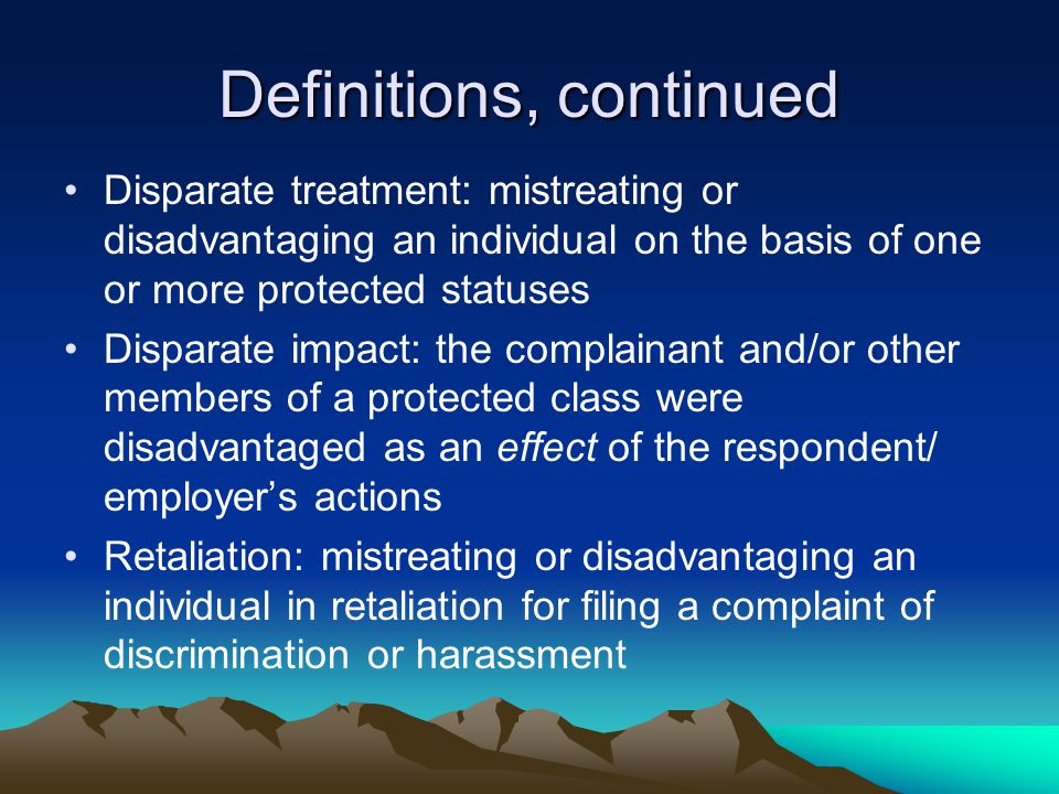 Definitions, continued Disparate treatment: mistreating or disadvantaging an individual on the basis of one or more protected statuses Disparate impact: the complainant and/or other members of a protected class were disadvantaged as an effect of the respondent/ employer’s actions Retaliation: mistreating or disadvantaging an individual in retaliation for filing a complaint of discrimination or harassment