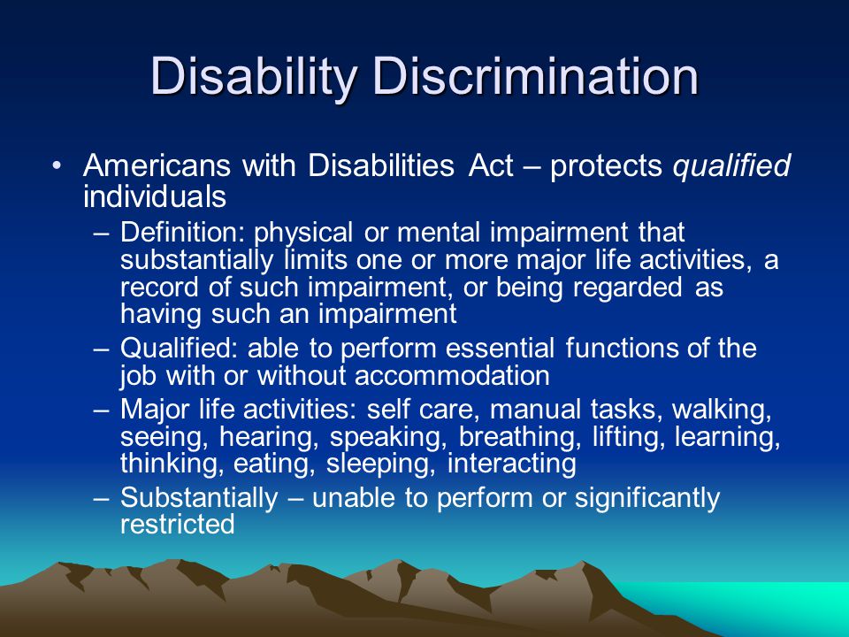 Disability Discrimination Americans with Disabilities Act – protects qualified individuals –Definition: physical or mental impairment that substantially limits one or more major life activities, a record of such impairment, or being regarded as having such an impairment –Qualified: able to perform essential functions of the job with or without accommodation –Major life activities: self care, manual tasks, walking, seeing, hearing, speaking, breathing, lifting, learning, thinking, eating, sleeping, interacting –Substantially – unable to perform or significantly restricted