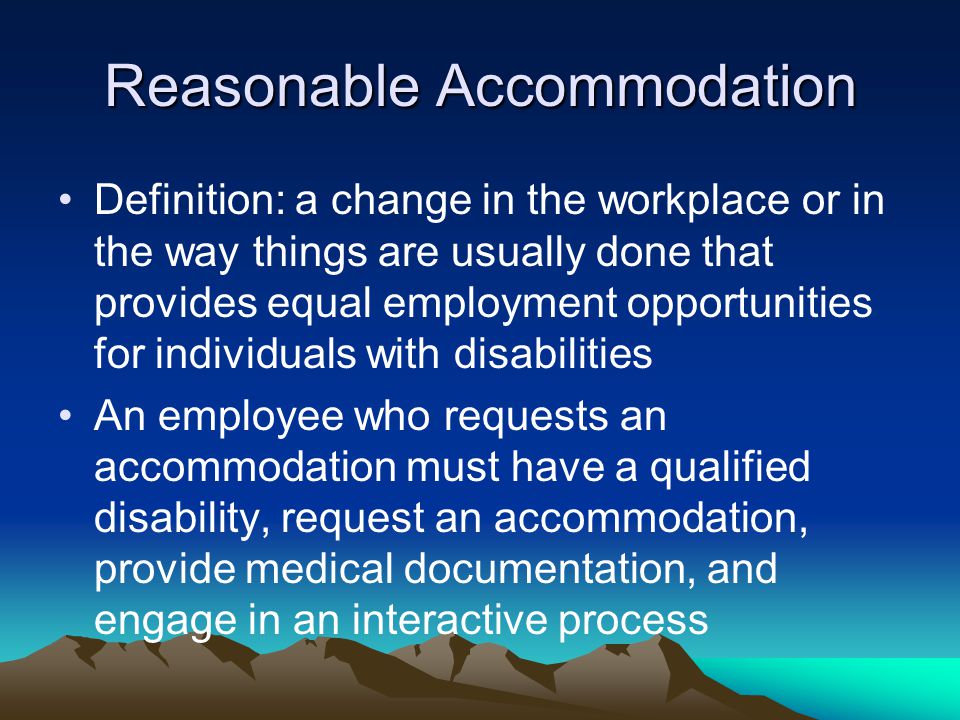 Reasonable Accommodation Definition: a change in the workplace or in the way things are usually done that provides equal employment opportunities for individuals with disabilities An employee who requests an accommodation must have a qualified disability, request an accommodation, provide medical documentation, and engage in an interactive process