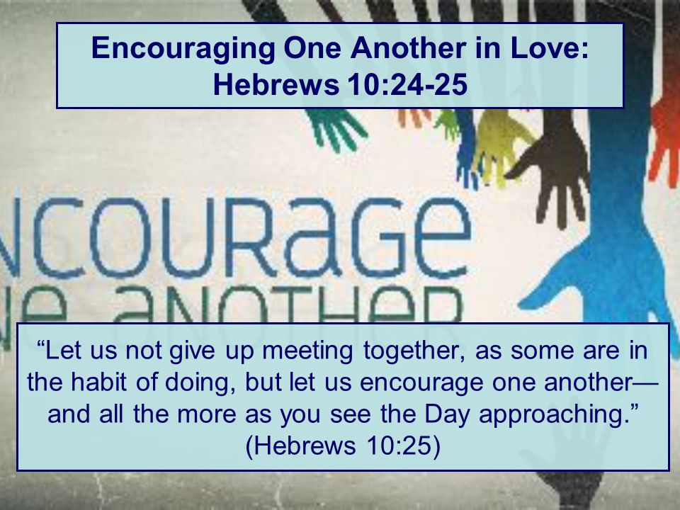 Let us not give up meeting together, as some are in the habit of doing, but let us encourage one another— and all the more as you see the Day approaching. (Hebrews 10:25)