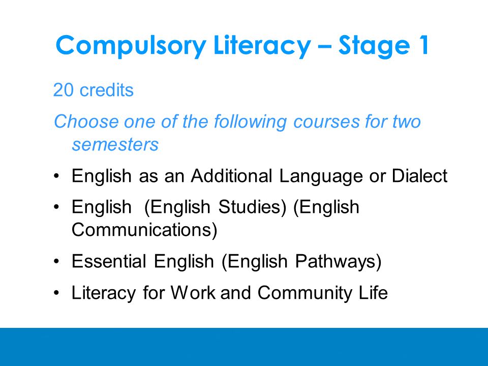 Compulsory Literacy – Stage 1 20 credits Choose one of the following courses for two semesters English as an Additional Language or Dialect English (English Studies) (English Communications) Essential English (English Pathways) Literacy for Work and Community Life