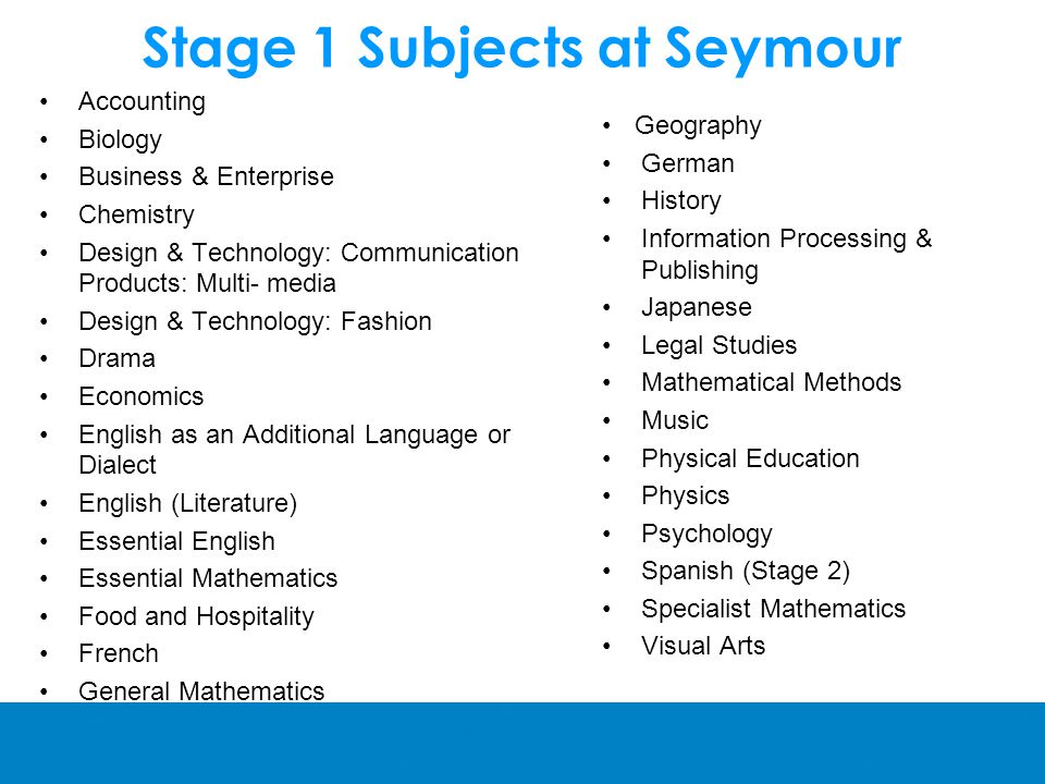 Stage 1 Subjects at Seymour Accounting Biology Business & Enterprise Chemistry Design & Technology: Communication Products: Multi- media Design & Technology: Fashion Drama Economics English as an Additional Language or Dialect English (Literature) Essential English Essential Mathematics Food and Hospitality French General Mathematics Geography German History Information Processing & Publishing Japanese Legal Studies Mathematical Methods Music Physical Education Physics Psychology Spanish (Stage 2) Specialist Mathematics Visual Arts