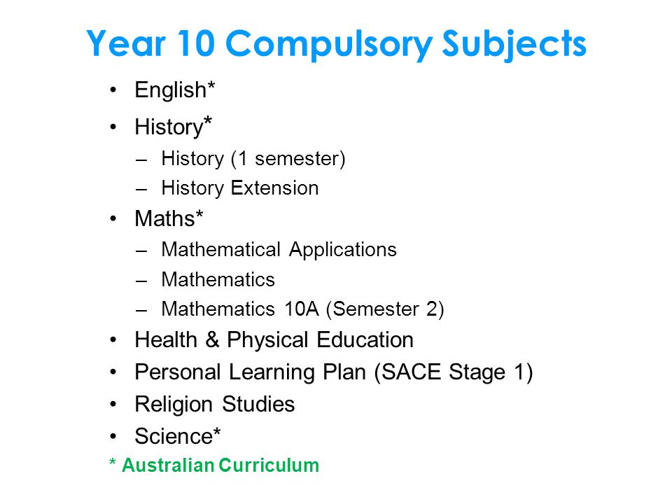 Year 10 Compulsory Subjects English* History * –History (1 semester) –History Extension Maths* –Mathematical Applications –Mathematics –Mathematics 10A (Semester 2) Health & Physical Education Personal Learning Plan (SACE Stage 1) Religion Studies Science* * Australian Curriculum