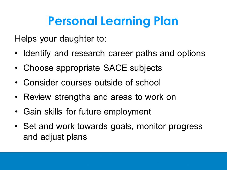 Personal Learning Plan Helps your daughter to: Identify and research career paths and options Choose appropriate SACE subjects Consider courses outside of school Review strengths and areas to work on Gain skills for future employment Set and work towards goals, monitor progress and adjust plans