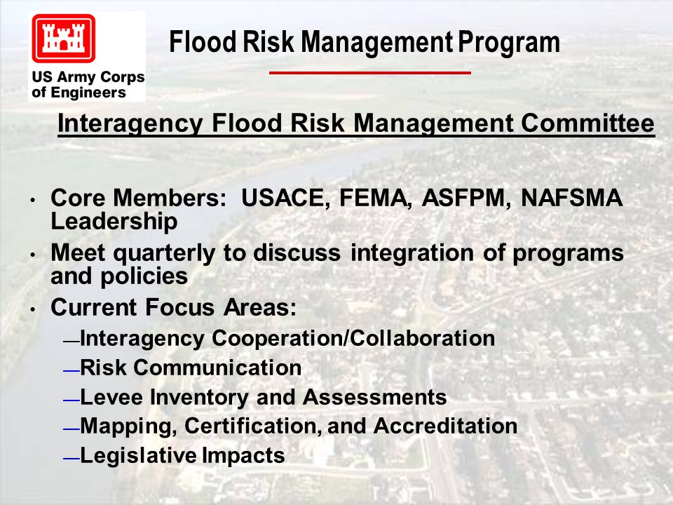 Core Members: USACE, FEMA, ASFPM, NAFSMA Leadership Meet quarterly to discuss integration of programs and policies Current Focus Areas: — Interagency Cooperation/Collaboration — Risk Communication — Levee Inventory and Assessments — Mapping, Certification, and Accreditation — Legislative Impacts Interagency Flood Risk Management Committee
