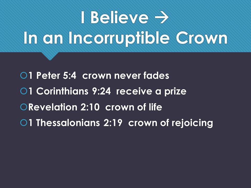 I Believe  In an Incorruptible Crown  1 Peter 5:4 crown never fades  1 Corinthians 9:24 receive a prize  Revelation 2:10 crown of life  1 Thessalonians 2:19 crown of rejoicing  1 Peter 5:4 crown never fades  1 Corinthians 9:24 receive a prize  Revelation 2:10 crown of life  1 Thessalonians 2:19 crown of rejoicing