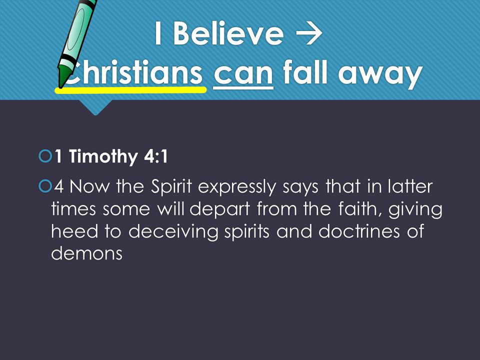 I Believe  Christians can fall away  1 Timothy 4:1  4 Now the Spirit expressly says that in latter times some will depart from the faith, giving heed to deceiving spirits and doctrines of demons  1 Timothy 4:1  4 Now the Spirit expressly says that in latter times some will depart from the faith, giving heed to deceiving spirits and doctrines of demons