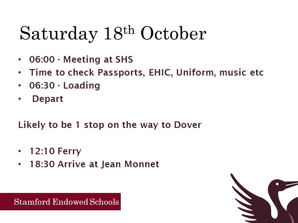 Saturday 18 th October 06:00 - Meeting at SHS Time to check Passports, EHIC, Uniform, music etc 06:30 - Loading Depart Likely to be 1 stop on the way to Dover 12:10 Ferry 18:30 Arrive at Jean Monnet