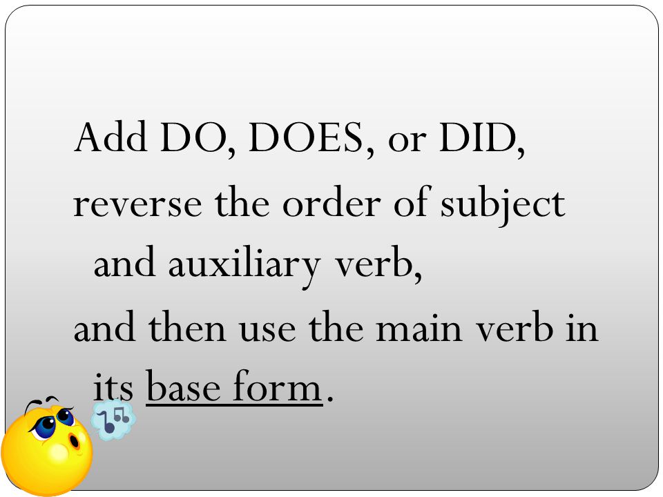 Add DO, DOES, or DID, reverse the order of subject and auxiliary verb, and then use the main verb in its base form.