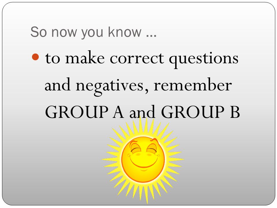 So now you know … to make correct questions and negatives, remember GROUP A and GROUP B