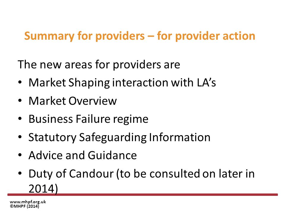 ©MHPF (2014) Summary for providers – for provider action The new areas for providers are Market Shaping interaction with LA’s Market Overview Business Failure regime Statutory Safeguarding Information Advice and Guidance Duty of Candour (to be consulted on later in 2014)