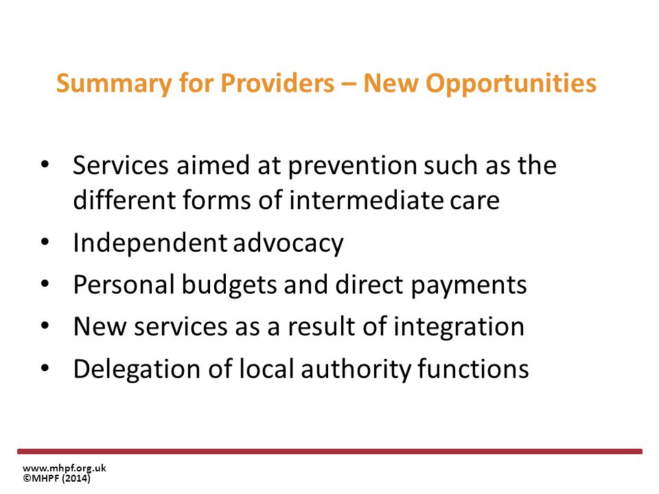 ©MHPF (2014) Summary for Providers – New Opportunities Services aimed at prevention such as the different forms of intermediate care Independent advocacy Personal budgets and direct payments New services as a result of integration Delegation of local authority functions