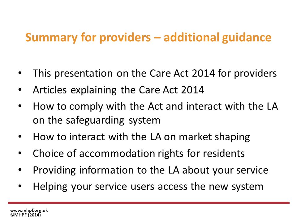 ©MHPF (2014) Summary for providers – additional guidance This presentation on the Care Act 2014 for providers Articles explaining the Care Act 2014 How to comply with the Act and interact with the LA on the safeguarding system How to interact with the LA on market shaping Choice of accommodation rights for residents Providing information to the LA about your service Helping your service users access the new system
