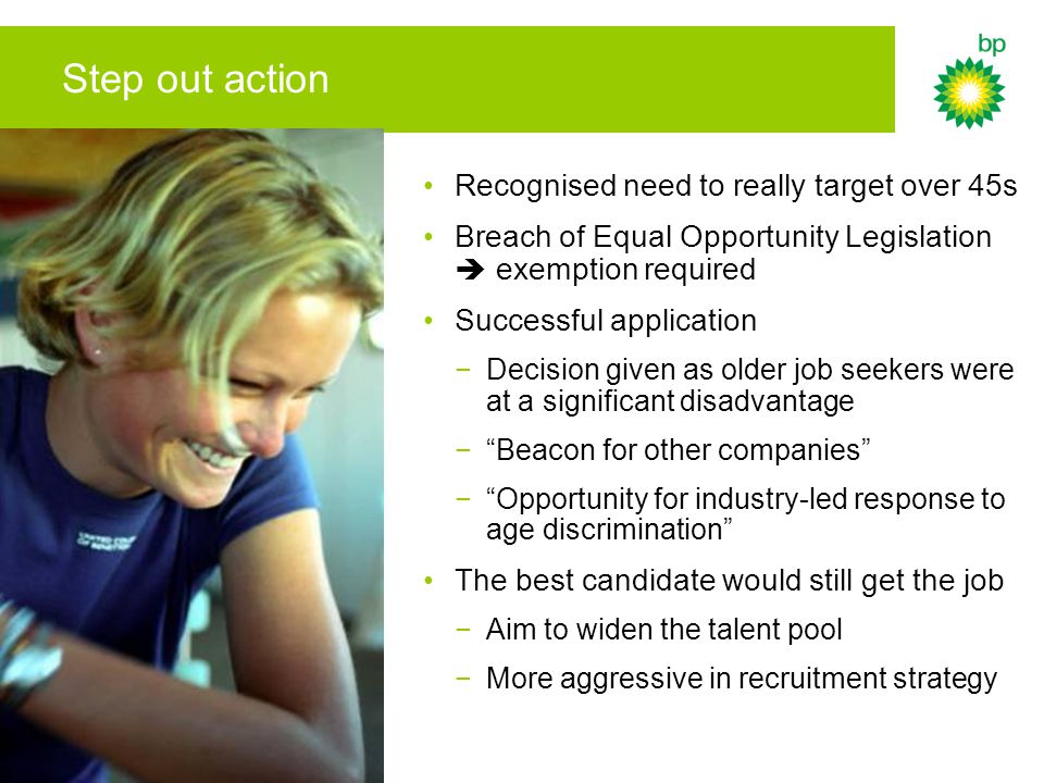 Step out action Recognised need to really target over 45s Breach of Equal Opportunity Legislation  exemption required Successful application −Decision given as older job seekers were at a significant disadvantage − Beacon for other companies − Opportunity for industry-led response to age discrimination The best candidate would still get the job −Aim to widen the talent pool −More aggressive in recruitment strategy