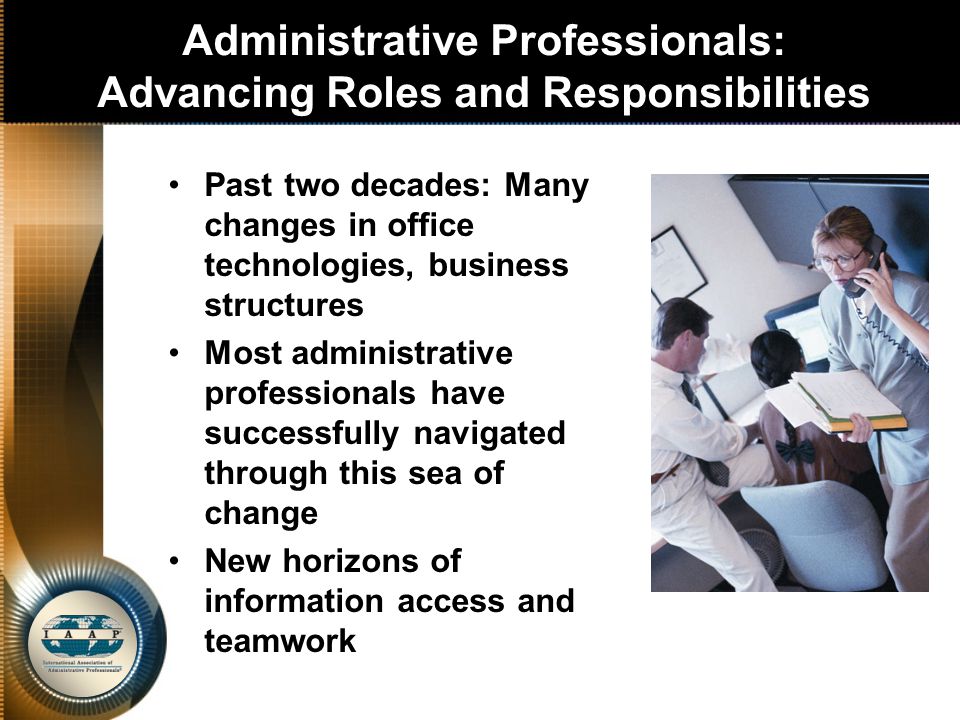 Administrative Professionals: Advancing Roles and Responsibilities Past two decades: Many changes in office technologies, business structures Most administrative professionals have successfully navigated through this sea of change New horizons of information access and teamwork