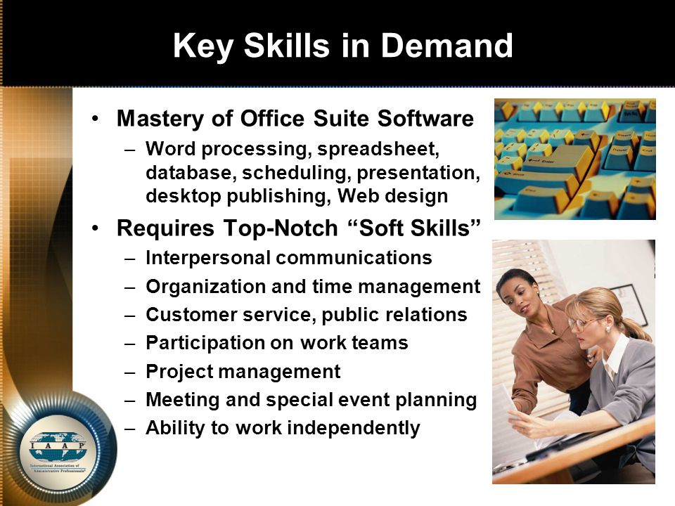 Key Skills in Demand Mastery of Office Suite Software –Word processing, spreadsheet, database, scheduling, presentation, desktop publishing, Web design Requires Top-Notch Soft Skills –Interpersonal communications –Organization and time management –Customer service, public relations –Participation on work teams –Project management –Meeting and special event planning –Ability to work independently
