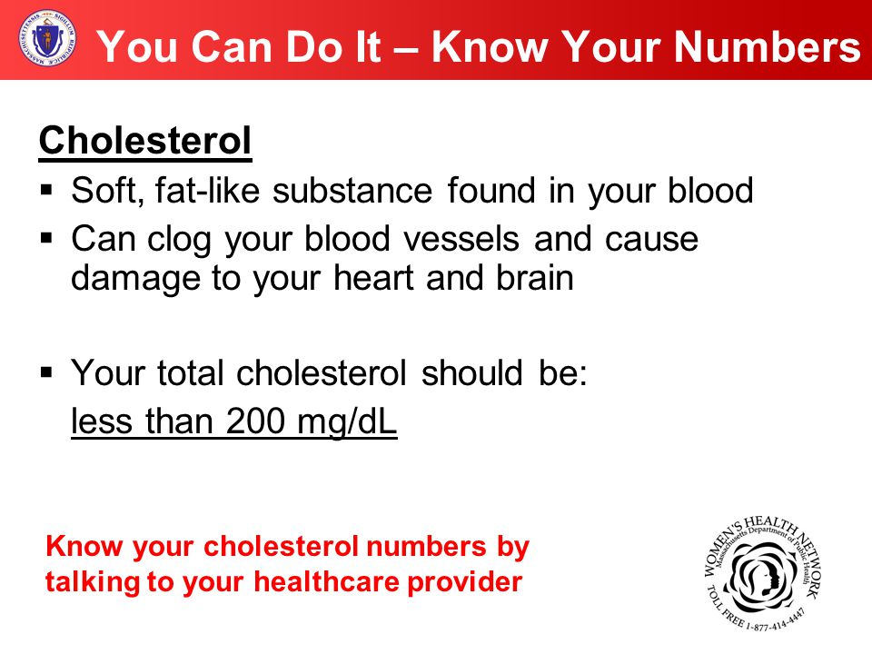 You Can Do It – Know Your Numbers Cholesterol  Soft, fat-like substance found in your blood  Can clog your blood vessels and cause damage to your heart and brain  Your total cholesterol should be: less than 200 mg/dL Know your cholesterol numbers by talking to your healthcare provider