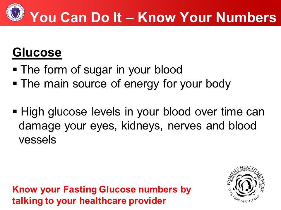 You Can Do It – Know Your Numbers Glucose  The form of sugar in your blood  The main source of energy for your body  High glucose levels in your blood over time can damage your eyes, kidneys, nerves and blood vessels Know your Fasting Glucose numbers by talking to your healthcare provider