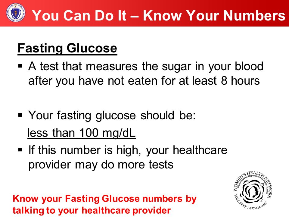 You Can Do It – Know Your Numbers Fasting Glucose  A test that measures the sugar in your blood after you have not eaten for at least 8 hours  Your fasting glucose should be: less than 100 mg/dL  If this number is high, your healthcare provider may do more tests Know your Fasting Glucose numbers by talking to your healthcare provider