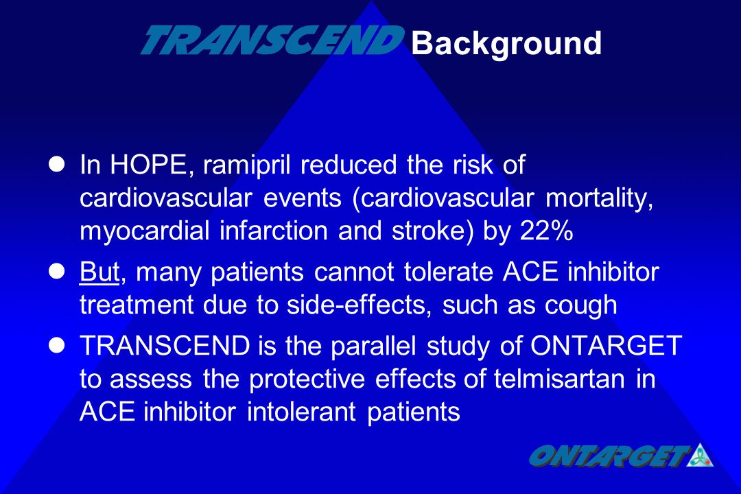 In HOPE, ramipril reduced the risk of cardiovascular events (cardiovascular mortality, myocardial infarction and stroke) by 22% But, many patients cannot tolerate ACE inhibitor treatment due to side-effects, such as cough TRANSCEND is the parallel study of ONTARGET to assess the protective effects of telmisartan in ACE inhibitor intolerant patients Background