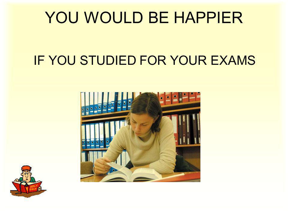 YOU WOULD BE HAPPIER IF YOU STUDIED FOR YOUR EXAMS