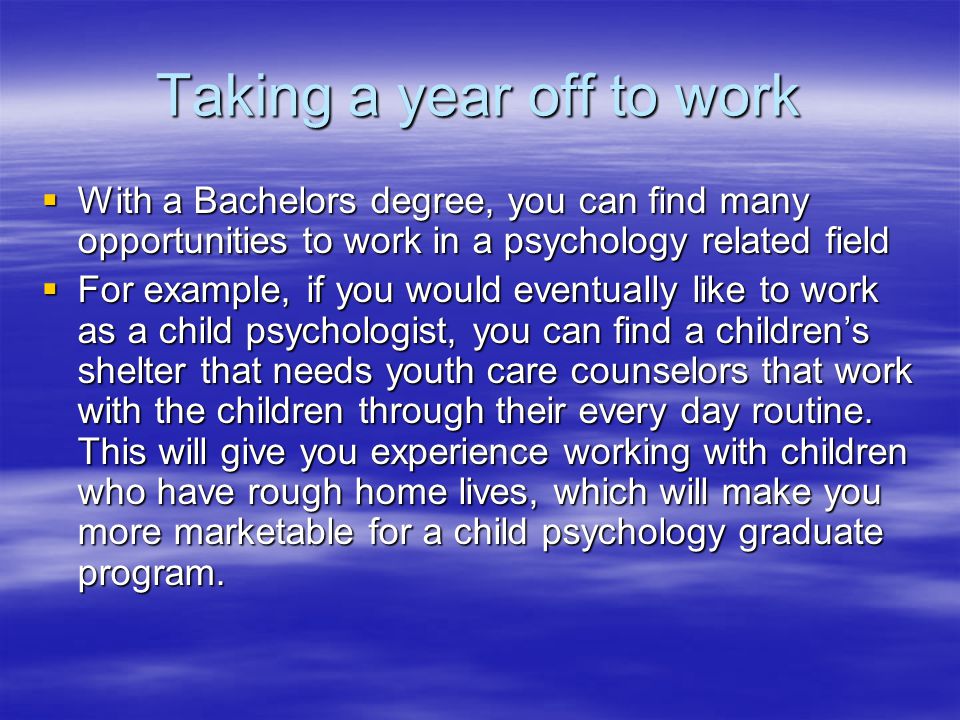 Taking a year off to work  With a Bachelors degree, you can find many opportunities to work in a psychology related field  For example, if you would eventually like to work as a child psychologist, you can find a children’s shelter that needs youth care counselors that work with the children through their every day routine.