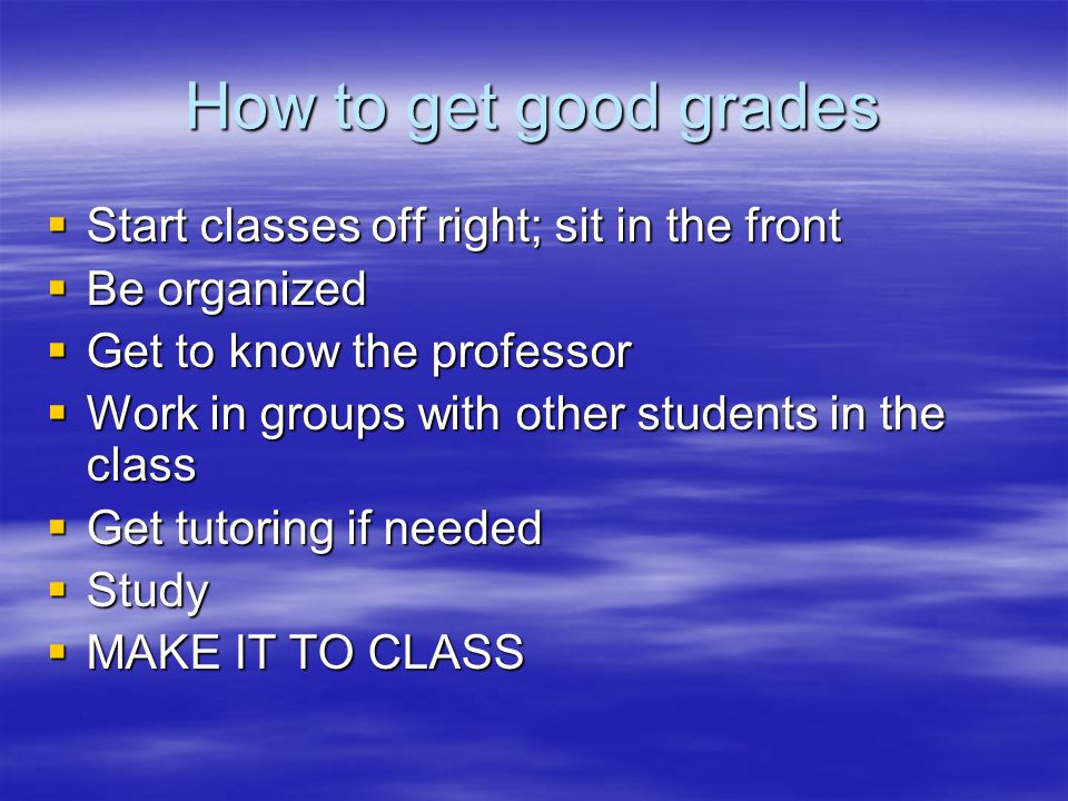 How to get good grades  Start classes off right; sit in the front  Be organized  Get to know the professor  Work in groups with other students in the class  Get tutoring if needed  Study  MAKE IT TO CLASS