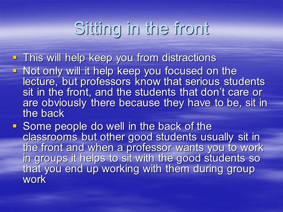 Sitting in the front  This will help keep you from distractions  Not only will it help keep you focused on the lecture, but professors know that serious students sit in the front, and the students that don’t care or are obviously there because they have to be, sit in the back  Some people do well in the back of the classrooms but other good students usually sit in the front and when a professor wants you to work in groups it helps to sit with the good students so that you end up working with them during group work