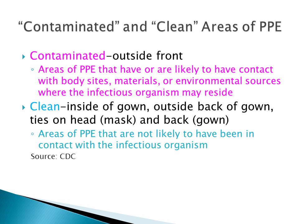  Contaminated-outside front ◦ Areas of PPE that have or are likely to have contact with body sites, materials, or environmental sources where the infectious organism may reside  Clean-inside of gown, outside back of gown, ties on head (mask) and back (gown) ◦ Areas of PPE that are not likely to have been in contact with the infectious organism Source: CDC