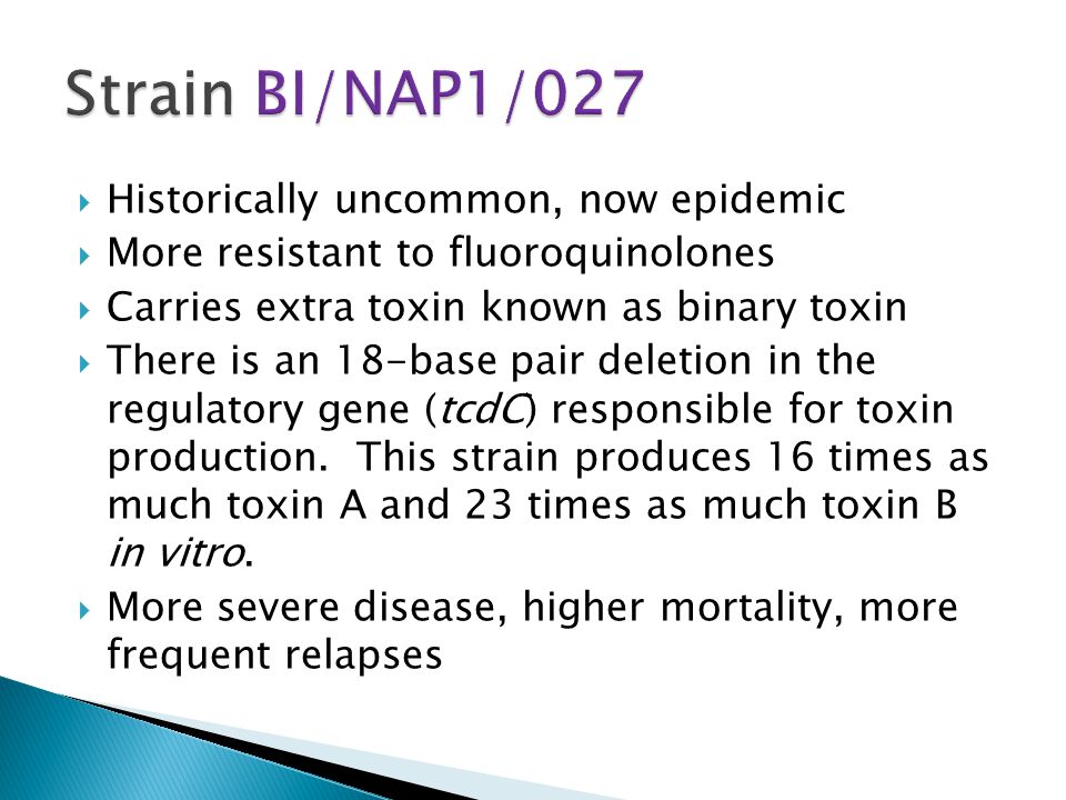  Historically uncommon, now epidemic  More resistant to fluoroquinolones  Carries extra toxin known as binary toxin  There is an 18-base pair deletion in the regulatory gene (tcdC) responsible for toxin production.