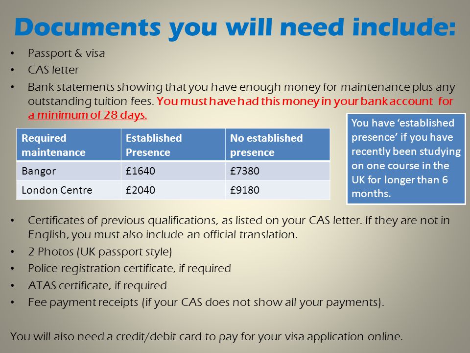 Documents you will need include: Passport & visa CAS letter Bank statements showing that you have enough money for maintenance plus any outstanding tuition fees.