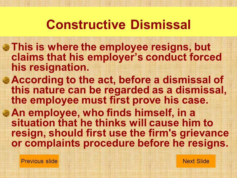 Constructive Dismissal This is where the employee resigns, but claims that his employer’s conduct forced his resignation.