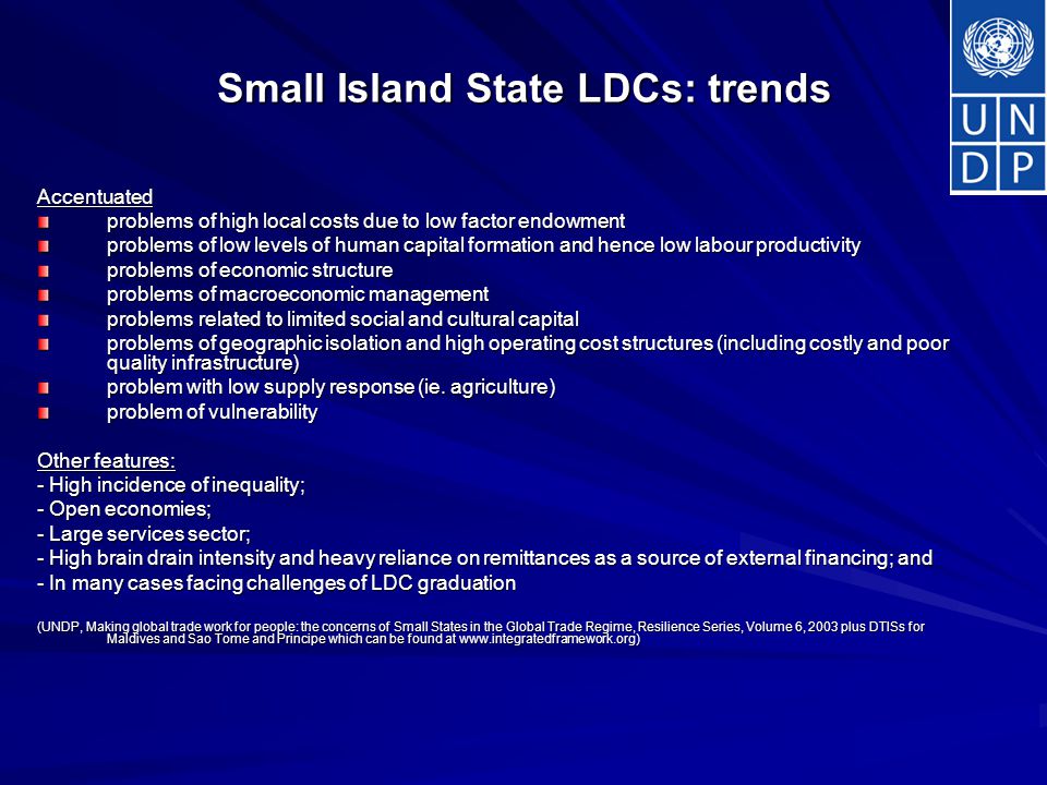 Small Island State LDCs: trends Accentuated problems of high local costs due to low factor endowment problems of low levels of human capital formation and hence low labour productivity problems of economic structure problems of macroeconomic management problems related to limited social and cultural capital problems of geographic isolation and high operating cost structures (including costly and poor quality infrastructure) problem with low supply response (ie.