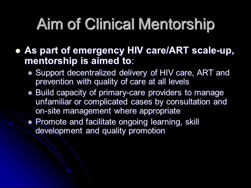 Aim of Clinical Mentorship As part of emergency HIV care/ART scale-up, mentorship is aimed to: As part of emergency HIV care/ART scale-up, mentorship is aimed to: Support decentralized delivery of HIV care, ART and prevention with quality of care at all levels Support decentralized delivery of HIV care, ART and prevention with quality of care at all levels Build capacity of primary-care providers to manage unfamiliar or complicated cases by consultation and on-site management where appropriate Build capacity of primary-care providers to manage unfamiliar or complicated cases by consultation and on-site management where appropriate Promote and facilitate ongoing learning, skill development and quality promotion Promote and facilitate ongoing learning, skill development and quality promotion