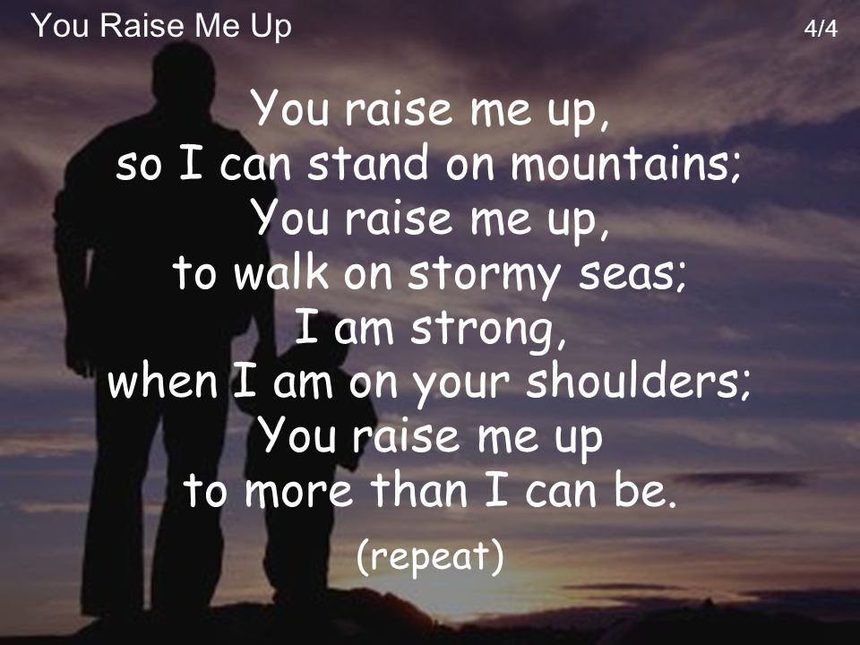 You Raise Me Up 4/4 You raise me up, so I can stand on mountains; You raise me up, to walk on stormy seas; I am strong, when I am on your shoulders; You raise me up to more than I can be.