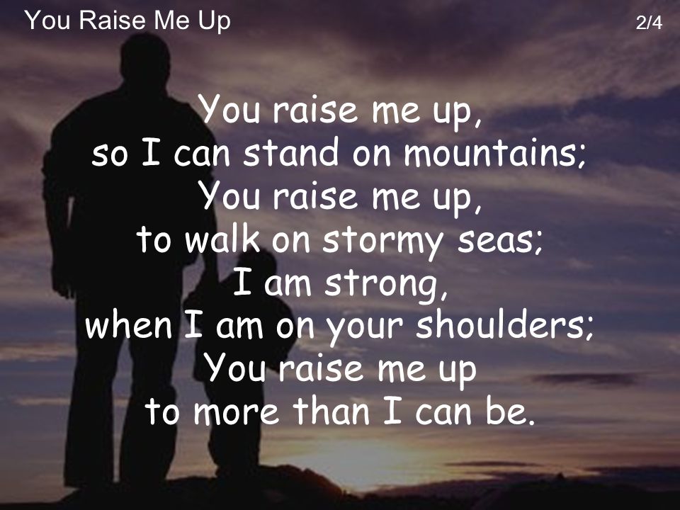 You Raise Me Up 2/4 You raise me up, so I can stand on mountains; You raise me up, to walk on stormy seas; I am strong, when I am on your shoulders; You raise me up to more than I can be.