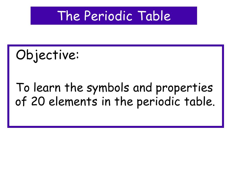 Objective: To learn the symbols and properties of 20 elements in the periodic table.