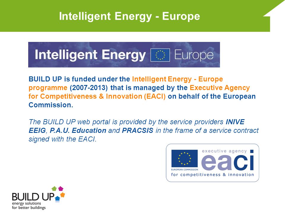 Intelligent Energy - Europe BUILD UP is funded under the Intelligent Energy - Europe programme ( ) that is managed by the Executive Agency for Competitiveness & Innovation (EACI) on behalf of the European Commission.
