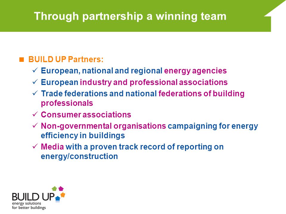 Through partnership a winning team  BUILD UP Partners: European, national and regional energy agencies European industry and professional associations Trade federations and national federations of building professionals Consumer associations Non-governmental organisations campaigning for energy efficiency in buildings Media with a proven track record of reporting on energy/construction