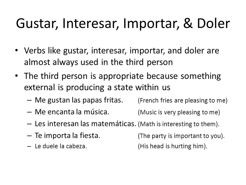 Gustar, Interesar, Importar, & Doler Verbs like gustar, interesar, importar, and doler are almost always used in the third person The third person is appropriate because something external is producing a state within us – Me gustan las papas fritas.