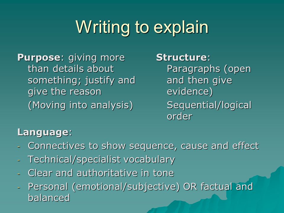 Writing to explain Purpose: giving more than details about something; justify and give the reason (Moving into analysis) Structure: Paragraphs (open and then give evidence) Sequential/logical order Language: - Connectives to show sequence, cause and effect - Technical/specialist vocabulary - Clear and authoritative in tone - Personal (emotional/subjective) OR factual and balanced